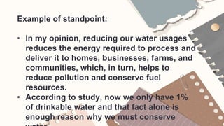 Example of standpoint:
• In my opinion, reducing our water usages
reduces the energy required to process and
deliver it to homes, businesses, farms, and
communities, which, in turn, helps to
reduce pollution and conserve fuel
resources.
• According to study, now we only have 1%
of drinkable water and that fact alone is
enough reason why we must conserve
 