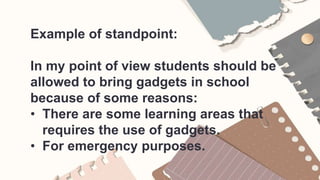 Example of standpoint:
In my point of view students should be
allowed to bring gadgets in school
because of some reasons:
• There are some learning areas that
requires the use of gadgets.
• For emergency purposes.
 