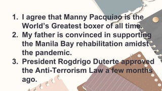 1. I agree that Manny Pacquiao is the
World’s Greatest boxer of all time.
2. My father is convinced in supporting
the Manila Bay rehabilitation amidst
the pandemic.
3. President Rogdrigo Duterte approved
the Anti-Terrorism Law a few months
ago.
 