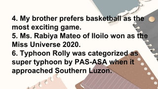 4. My brother prefers basketball as the
most exciting game.
5. Ms. Rabiya Mateo of Iloilo won as the
Miss Universe 2020.
6. Typhoon Rolly was categorized as
super typhoon by PAS-ASA when it
approached Southern Luzon.
 