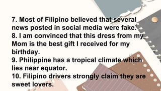 7. Most of Filipino believed that several
news posted in social media were fake.
8. I am convinced that this dress from my
Mom is the best gift I received for my
birthday.
9. Philippine has a tropical climate which
lies near equator.
10. Filipino drivers strongly claim they are
sweet lovers.
 