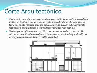 Corte ArquitectónicoUna sección es el plano que representa la proyección de un edificio cortado en sentido vertical, o lo que es igual un corte perpendicular al plano de planta. Tiene por objeto mostrar aquellos aspectos que no quedan suficientemente explicados o comprendidos a través de las fachadas y las plantas.No siempre es suficiente una sección para demostrar toda la construcción interior se necesita al menos dos secciones; una en sentido longitudinal (a lo largo) y otra en sentido transversal (a lo ancho).