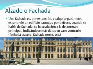 Alzado o FachadaUna fachada es, por extensión, cualquier parámetro exterior de un edificio ; aunque por defecto, cuando se habla de fachada, se hace alusión a la delantera o principal, indicándose más datos en caso contrario (fachada trasera, fachada norte, etc.)