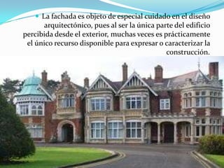 La fachada es objeto de especial cuidado en el diseño arquitectónico, pues al ser la única parte del edificio percibida desde el exterior, muchas veces es prácticamente el único recurso disponible para expresar o caracterizar la construcción. 