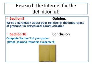 Research the Internet for the
definition of:
• Section 9 Opinion:
Write a paragraph about your opinion of the importance
of grammar in profesional communication
• Section 10 Conclusion
Complete Section 3 of your paper
(What I learned from this assignment)
 