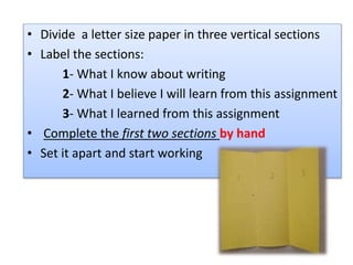 • Divide a letter size paper in three vertical sections
• Label the sections:
1- What I know about writing
2- What I believe I will learn from this assignment
3- What I learned from this assignment
• Complete the first two sections by hand
• Set it apart and start working
 