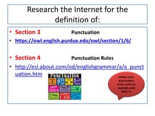 Research the Internet for the
definition of:
• Section 3 Punctuation
• https://owl.english.purdue.edu/owl/section/1/6/
• Section 4 Punctuation Rules
• http://esl.about.com/od/englishgrammar/a/a_punct
uation.htm Define each
punctuation
mark, write an
example, and
label it.
 