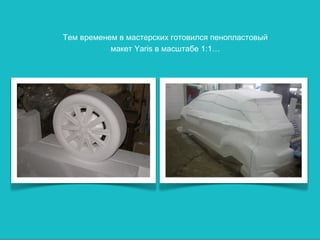 Тем временем в мастерских готовился пенопластовый
           макет Yaris в масштабе 1:1…
 