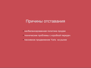 Причины отставания

• несбалансированная политика продаж
• технические проблемы с коробкой передач
• пассивное продвижение Yaris на рынке
 