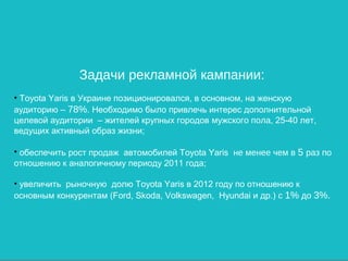 Задачи рекламной кампании:
• Toyota Yaris в Украине позиционировался, в основном, на женскую
аудиторию – 78%. Необходимо было привлечь интерес дополнительной
целевой аудитории – жителей крупных городов мужского пола, 25-40 лет,
ведущих активный образ жизни;

• обеспечить рост продаж автомобилей Toyota Yaris не менее чем в 5 раз по
отношению к аналогичному периоду 2011 года;

• увеличить рыночную долю Toyota Yaris в 2012 году по отношению к
основным конкурентам (Ford, Skoda, Volkswagen, Hyundai и др.) с 1% до 3%.
 