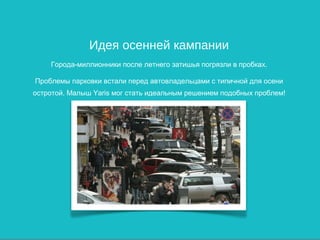 Идея осенней кампании
    Города-миллионники после летнего затишья погрязли в пробках.

Проблемы парковки встали перед автовладельцами с типичной для осени
остротой. Малыш Yaris мог стать идеальным решением подобных проблем!
 