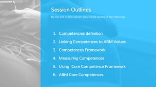 Session Outlines
By the end of this session you will be aware of the following:
1. Competencies definition
2. Linking Competences to ABM Values
3. Competences Framework
4. Measuring Competences
5. Using Core Competence Framework
6. ABM Core Competences
 