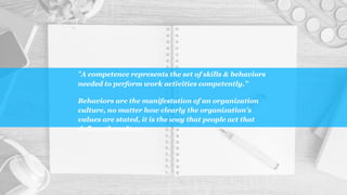 “A competence represents the set of skills & behaviors
needed to perform work activities competently.”
Behaviors are the manifestation of an organization
culture, no matter how clearly the organization’s
values are stated, it is the way that people act that
defines the culture.
 
