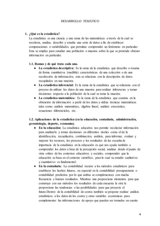 4
DESARROLLO TEMÁTICO
1. ¿Qué es la estadística?
La estadística es una ciencia y una rama de las matemáticas a través de la cual se
recolecta, analiza, describe y estudia una serie de datos a fin de establecer
comparaciones o variabilidades que permitan comprender un fenómeno en particular.
Esta se emplea para estudiar una población o muestra sobre la que se pretende obtener
información en particular.
1.1. Ramas y de qué trata cada una.
● La estadística descriptiva: Es la rama de la estadística que describe o resume
de forma cuantitativa (medible) características de una colección o de una
recolección de información, esta se relaciona con la descripción de datos
recopilados en una muestra.
● La estadística inferencial: Es la rama de la estadística que se relaciona con el
proceso de utilizar los datos de una muestra para realizar inferencias y tomar
decisiones respecto a la población de la cual se toma la muestra.
● La estadística matemática: Es la rama de la estadística que consiste en la
obtención de información a partir de los datos y utiliza técnicas matemáticas
tales como: análisis matemático, álgebra lineal, análisis estocástico,
ecuaciones diferenciales, etc.
1.2. Aplicaciones de la estadística (en la educación, contaduría, administración,
gerontología, deporte, economía).
● En la educación: La estadística educativa nos permite recolectar información
para analizarla y tomar decisiones en diferentes niveles como el de la
identificación, recopilación, combinación, análisis, para informar, evaluar y
mejorar los recursos, los procesos y los resultados de las escuelas.la
importacia de la estadística en la educación es que nos ayuda también a
comprender los datos a base de la percepción social, analizar desde el punto de
vista crítico de los contextos educativos y sociales, comprender que la
educación se basa en el contexto científico, para lo cual su estudio cualitativo
y cuantitativo es fundamental.
● En la contaduría: La contabilidad recurre a los métodos estadísticos para
establecer los hechos futuros, en especial en la contabilidad presupuestaria o
contabilidad predictiva por lo que ambas se complementan con mucha
frecuencia y buenos resultados. Mientras una proporciona elementos para que
construya con sus métodos los resultados de cada encuesta la otra le
proporciona las tendencias o las posibilidades para que proyecte el
futuro.Dentro de la contabilidad de costos también se propone realizar análisis
estadísticos a los datos de los costos y otras variables económicas para
complementar las informaciones de apoyo que pueden ser tomadas en cuenta
 