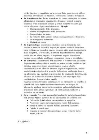 5
por los directivos y especialistas de la empresa. Entre estos tenemos gráficos
de control, aproximación de funciones, correlaciones y análisis de regresión.
● En la administración: Es una herramienta del control, como parte del proceso
administrativo (planeación, organización, dirección y control) ya que la
estadística ayuda a recolectar, estudiar y al final interpretar los datos que
obtiene al terminar el proceso administrativo. Ejemplo:
○ El comportamiento de los inventarios.
○ El nivel de cumplimiento de los proveedores.
○ Los pronósticos de ventas.
○ La evolución de los distintos índices macroeconómicos y financieros.
○ La investigación de mercado.
○ El cálculo de costos.
● En la gerontología: Los métodos estadísticos son un herramienta para
estudiar la población de adultos mayores,por ejemplo recolecta datos si una
cierta población de los adultos mayores presentan algún grado de dependencia
física o cognitiva, si viven solos, la cantidad de establecimientos de larga
estadía para los adultos mayores, si las personas mayores dependientes
cuentan con un cuidador en el hogar, con cuidador externo o sin cuidador.
● En el deporte: La contribución de la Estadística a la cientificidad del sistema
de preparación del deportista se patentiza en aplicar modelos estadísticos que
permitan, entre otros: obtener una información objetiva sobre la
caracterización de los atletas en diferentes etapas de su preparación, obtener
una información objetiva de la actuación de los atletas y del equipo frente a
sus adversarios, más exactitud en el pronóstico del rendimiento deportivo, más
eficiencia en la detección de talentos deportivos y un mayor rigor en el
establecimiento de características modelo.
Hacer de los tests elaborados o adaptados por los entrenadores de acuerdo a la
especificidad de su deporte verdaderos instrumentos de recogida de
información confiable para el perfeccionamiento del control del estado de
preparación de los atletas y garantizar a la vez la correcta validación y
normativas de los mismos.
● En la economía: Nos ayuda a comprobar la aplicación de la teoría económica
en la práctica Algunos ejemplos del uso de estadística en Economía son:
● Elaboración de indicadores macroeconómicos agregados.
● Predicciones acerca del comportamiento futuro de la demanda.
● Testear la validez de hipótesis basadas en la teoría económica.
● Calcular la tasa de paro.
● Organizar y presentar datos económicos como: evolución de los
precios, PIB, etc.
1.3. ¿Qué es?:
 