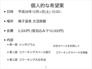 個人的な希望案
• 日時

平成26年12月×日(土) 10:00~

• 場所

鳴子温泉 大沼旅館

• 会費

5,000円 (宿泊込みで10,000円)

• 内容



• 第一部 シンポジウム

※別スペースを利用して

• 第二部 コワーキングスペース紹介
• 第三部 コワーキング大忘年会
!5

コワーキングスペースを開催

 