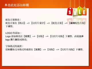 单击此处添加标题

配色方案修改：
配色方案在【格式】 --> 【幻灯片设计】 --> 【配色方案】 --> 【编辑配色方案】
下调整。
LOGO 的添加：
Logo 添加修改在【视图】 --> 【母版】 --> 【幻灯片母版】下调整。直接选择
logo 图片删除或修改。
字体格式的设置：
括标题和文本格式的设置在【视图】 --> 【母版】 --> 【幻灯片母版】下调整。

 