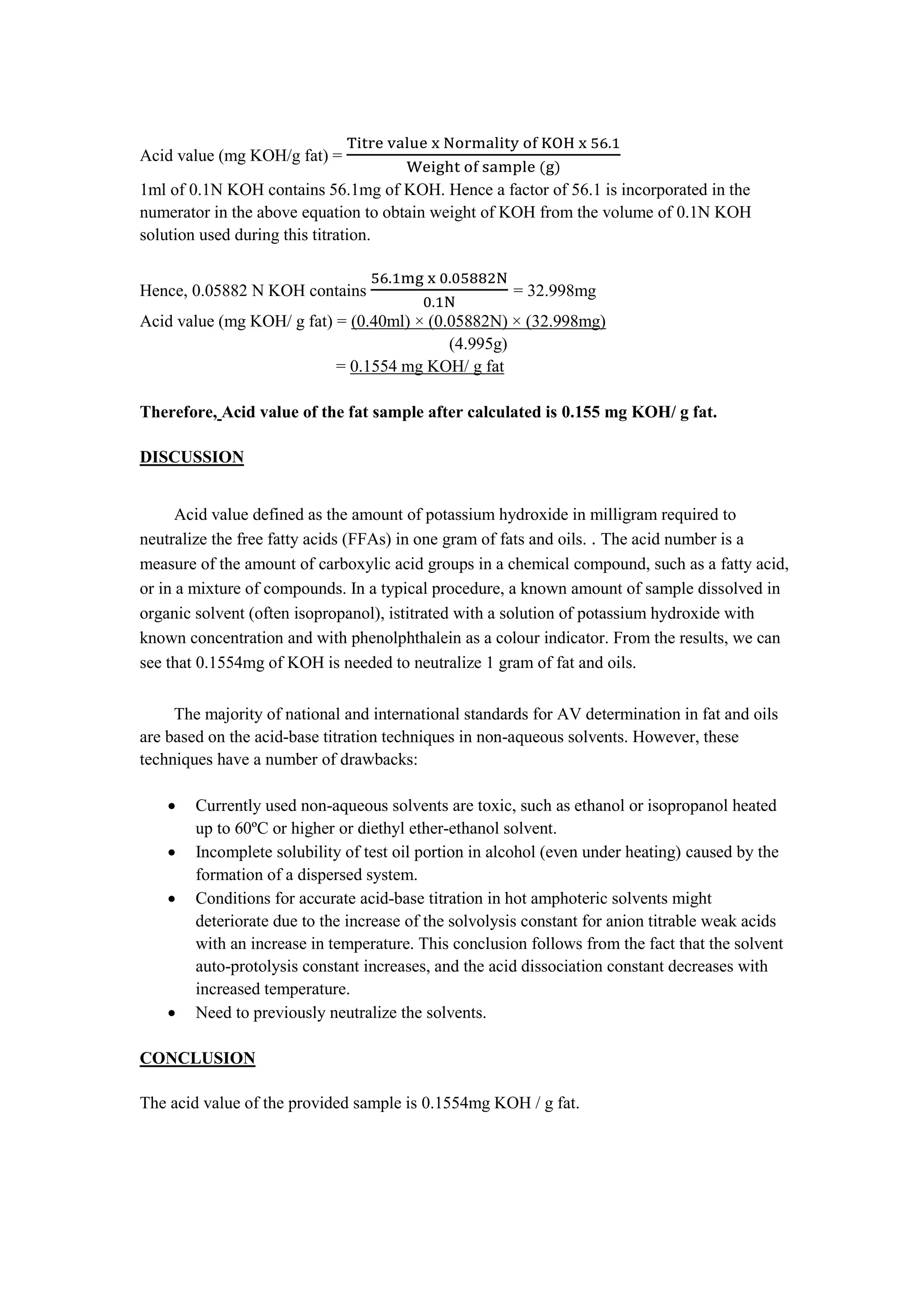 Acid value (mg KOH/g fat) =
Titre value x Normality of KOH x 56.1
Weight of sample (g)
1ml of 0.1N KOH contains 56.1mg of KOH. Hence a factor of 56.1 is incorporated in the
numerator in the above equation to obtain weight of KOH from the volume of 0.1N KOH
solution used during this titration.
Hence, 0.05882 N KOH contains
56.1mg x 0.05882N
0.1N
= 32.998mg
Acid value (mg KOH/ g fat) = (0.40ml) × (0.05882N) × (32.998mg)
(4.995g)
= 0.1554 mg KOH/ g fat
Therefore, Acid value of the fat sample after calculated is 0.155 mg KOH/ g fat.
DISCUSSION
Acid value defined as the amount of potassium hydroxide in milligram required to
neutralize the free fatty acids (FFAs) in one gram of fats and oils. . The acid number is a
measure of the amount of carboxylic acid groups in a chemical compound, such as a fatty acid,
or in a mixture of compounds. In a typical procedure, a known amount of sample dissolved in
organic solvent (often isopropanol), istitrated with a solution of potassium hydroxide with
known concentration and with phenolphthalein as a colour indicator. From the results, we can
see that 0.1554mg of KOH is needed to neutralize 1 gram of fat and oils.
The majority of national and international standards for AV determination in fat and oils
are based on the acid-base titration techniques in non-aqueous solvents. However, these
techniques have a number of drawbacks:
 Currently used non-aqueous solvents are toxic, such as ethanol or isopropanol heated
up to 60ºC or higher or diethyl ether-ethanol solvent.
 Incomplete solubility of test oil portion in alcohol (even under heating) caused by the
formation of a dispersed system.
 Conditions for accurate acid-base titration in hot amphoteric solvents might
deteriorate due to the increase of the solvolysis constant for anion titrable weak acids
with an increase in temperature. This conclusion follows from the fact that the solvent
auto-protolysis constant increases, and the acid dissociation constant decreases with
increased temperature.
 Need to previously neutralize the solvents.
CONCLUSION
The acid value of the provided sample is 0.1554mg KOH / g fat.
 