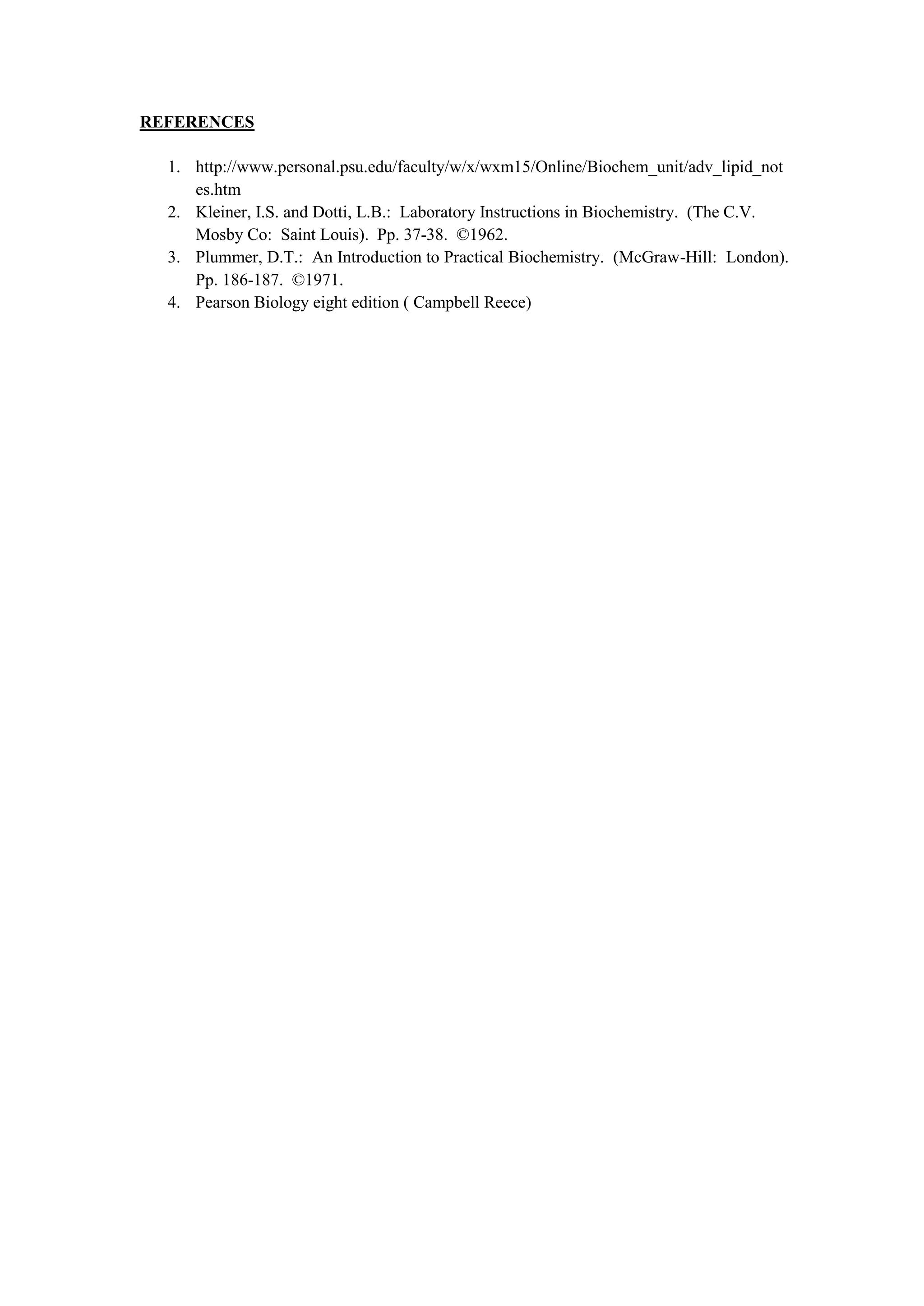 REFERENCES
1. http://www.personal.psu.edu/faculty/w/x/wxm15/Online/Biochem_unit/adv_lipid_not
es.htm
2. Kleiner, I.S. and Dotti, L.B.: Laboratory Instructions in Biochemistry. (The C.V.
Mosby Co: Saint Louis). Pp. 37-38. ©1962.
3. Plummer, D.T.: An Introduction to Practical Biochemistry. (McGraw-Hill: London).
Pp. 186-187. ©1971.
4. Pearson Biology eight edition ( Campbell Reece)
 