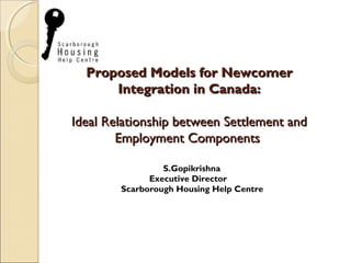 Proposed Models for NewcomerProposed Models for Newcomer
Integration in Canada:Integration in Canada:
Ideal Relationship between Settlement andIdeal Relationship between Settlement and
Employment ComponentsEmployment Components
S.Gopikrishna
Executive Director
Scarborough Housing Help Centre
 