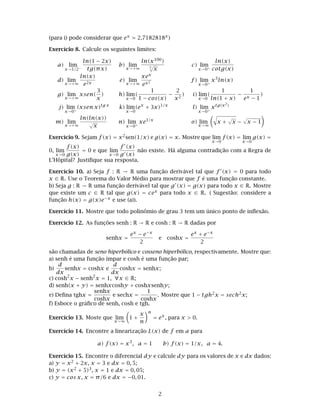 (para i) pode considerar que ex 2.7182818x)
Exercício 8. Calcule os seguintes limites:
a) lim
x→1/2−
ln(1 − 2x)
tg(πx)
b) lim
x→+∞
ln(x100)
5
√
x
c) lim
x→0+
ln(x)
cotg(x)
d) lim
x→+∞
ln(x)
e2x
e) lim
x→+∞
xex
ex2 f) lim
x→0+
x3
ln(x)
g) lim
x→+∞
xsen(
3
x
) h) lim
x→0
(
1
1 − cos(x)
−
2
x2
) i) lim
x→0
(
1
ln(1 + x)
−
1
ex − 1
)
j) lim
x→0+
(xsen x)tg x
k) lim
x→0
(ex
+ 3x)1/x
l) lim
x→0+
xtg(x2)
m) lim
x→+∞
ln(ln(x))
√
x
n) lim
x→0+
xe1/x
o) lim
x→∞
x +
√
x −
√
x − 1
Exercício 9. Sejam f(x) = x2sen(1/x) e g(x) = x. Mostre que lim
x→0
f(x) = lim
x→0
g(x) =
0, lim
x→0
f(x)
g(x)
= 0 e que lim
x→0
f (x)
g (x)
não existe. Há alguma contradição com a Regra de
L’Hôpital? Justiﬁque sua resposta.
Exercício 10. a) Seja f : R → R uma função derivável tal que f (x) = 0 para todo
x ∈ R. Use o Teorema do Valor Médio para mostrar que f é uma função constante.
b) Seja g : R → R uma função derivável tal que g (x) = g(x) para todo x ∈ R. Mostre
que existe um c ∈ R tal que g(x) = cex para todo x ∈ R. ( Sugestão: considere a
função h(x) = g(x)e−x e use (a)).
Exercício 11. Mostre que todo polinômio de grau 3 tem um único ponto de inﬂexão.
Exercício 12. As funções senh : R → R e cosh : R → R dadas por
senhx =
ex − e−x
2
e coshx =
ex + e−x
2
são chamadas de seno hiperbólico e cosseno hiperbólico, respectivamente. Mostre que:
a) senh é uma função ímpar e cosh é uma função par;
b)
d
dx
senhx = coshx e
d
dx
coshx = senhx;
c) cosh2
x − senh2
x = 1, ∀x ∈ R;
d) senh(x + y) = senhxcoshy + coshxsenhy;
e) Deﬁna tghx =
senhx
coshx
e sechx =
1
coshx
. Mostre que 1 − tgh2x = sech2x;
f) Esboce o gráﬁco de senh, cosh e tgh.
Exercício 13. Moste que lim
x→∞
1 +
x
n
n
= ex
, para x > 0.
Exercício 14. Encontre a linearização L(x) de f em a para
a) f(x) = x3
, a = 1 b) f(x) = 1/x, a = 4.
Exercício 15. Encontre o diferencial dy e calcule dy para os valores de x e dx dados:
a) y = x2 + 2x, x = 3 e dx = 0, 5;
b) y = (x2 + 5)3, x = 1 e dx = 0, 05;
c) y = cos x, x = π/6 e dx = −0, 01.
2
 