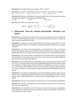 Exercício 16. Use diferenciais para estimar 36, 1 e sen59o.
Exercício 17. Calcular o polinômio de Taylor de ordem 2 em torno de x0 quando:
a) y = 3
√
x, x0 = 1 b) y = ex, x0 = 0 c) y = senx, x0 = 0
Exercício 18. Usando o polinômio de Taylor de ordem 2 do exercício anterior, calcular
um valor aproximado e o erro desta aproximação para:
a) 3
8, 2 b) e0,03 c) sen(0, 1)
Exercício 19. Mostre que para todo x real,
sen(x) = lim
n→∞
x −
x3
3!
+
x5
5!
− . . . + (−1)n x2n+1
(2n + 1)!
.
2 Diferencial. Taxas de variação relacionadas. Máximos e mí-
nimos.
Exercício 20. A aresta de um cubo mede 30 cm, com um possível erro na medida de
0,1 cm. Use diferenciais para estimar o erro máximo possível em calcular o volume do
cubo e a área da superfície do cubo.
Exercício 21. O diâmetro de uma esfera mede 84cm, com erro possível de 0,5 cm. Use
diferenciais para estimar o erro máximo na área da superfície calculada e no volume
calculado.
Exercício 22. Um avião voa horizontalmente a uma altitude de 1 km, a 500 km/h,
e passa diretamente sobre uma estação de radar. Encontre a taxa segundo a qual a
distância do avião até a estação está crescendo quando ele está a 2 km além da estação.
Exercício 23. Dois carros iniciam o movimento de um mesmo ponto. Um viaja para o
sul a 60 km/h e o outro para o oeste a 25 km/h. A que taxa está crescendo a distância
entre os dois carros duas horas depois?
Exercício 24. Está vazando água de uma tanque cônico invertido a uma taxa de 10.000
cm3/min. Ao mesmo tempo, está sendo bombeada água para dentro do tanque a uma
taxa constante. O tanque tem 6 metros de altura e seu diâmetro, no topo, é 4 metros.
Se o nível da água está subindo a uma taxa de 20 cm/min, quando a altura da água
for 2 metros encontre a taxa segundo a qual a água está sendo bombeada dentro do
tanque.
Exercício 25. Um esteira transportadora está descarregando cascalho a uma taxa de
30cm3/min, formando uma pilha na forma de cone com diâmetro da base e altura
sempre iguais. Quão rápido está crescendo a altura da pilha quando está a 10 cm de
altura?
Exercício 26. Encontre dois números cuja soma seja 23 e cujo produto seja máximo.
Exercício 27. Encontre as dimensões de um retângulo com perímetro de 100m cuja
área seja a maior possível.
Exercício 28. Um fazendeiro com 750 m de cerca quer cercar uma área retangular e
então dividí-la em 4 partes com cercas paralelas a um lado do retângulo. Qual a maior
área total possível das 4 partes?
3
 