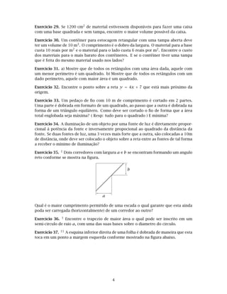 Exercício 29. Se 1200 cm2 de material estivessem disponíveis para fazer uma caixa
com uma base quadrada e sem tampa, encontre o maior volume possível da caixa.
Exercício 30. Um contêiner para estocagem retangular com uma tampa aberta deve
ter um volume de 10 m3. O comprimento é o dobro da largura. O material para a base
custa 10 reais por m2 e o material para o lado custa 6 reais por m2. Encontre o custo
dos materiais para o mais barato dos contêineres. E se o contêiner tiver uma tampa
que é feita do mesmo material usado nos lados?
Exercício 31. a) Mostre que de todos os retângulos com uma área dada, aquele com
um menor perímetro é um quadrado. b) Mostre que de todos os retângulos com um
dado perímetro, aquele com maior área é um quadrado.
Exercício 32. Encontre o ponto sobre a reta y = 4x + 7 que está mais próximo da
origem.
Exercício 33. Um pedaço de ﬁo com 10 m de comprimento é cortado em 2 partes.
Uma parte é dobrada em formato de um quadrado, ao passo que a outra é dobrada na
forma de um triângulo equilátero. Como deve ser cortado o ﬁo de forma que a área
total englobada seja máxima? ( Resp: tudo para o quadrado ) E mínima?
Exercício 34. A iluminação de um objeto por uma fonte de luz é diretamente propor-
cional `a potência da fonte e inversamente propocional ao quadrado da distância da
fonte. Se duas fontes de luz, uma 3 vezes mais forte que a outra, são colocadas a 10m
de distância, onde deve ser colocado o objeto sobre a reta entre as fontes de tal forma
a receber o mínimo de iluminação?
Exercício 35. † Dois corredores com largura a e b se encontram formando um angulo
reto conforme se mostra na ﬁgura.
a
b
Qual é o maior cumprimento permitido de uma escada o qual garante que esta ainda
poda ser carregada (horizontalmente) de um corredor ao outro?
Exercício 36. † Encontre o trapezio de maior área o qual pode ser inscrito em um
semi-circulo de raio a, com uma das suas bases sobre o diametro do circulo.
Exercício 37. †† A esquina inferior direita de uma folha é dobrada de maneira que esta
toca em um ponto a margem esquerda conforme mostrado na ﬁgura abaixo.
4
 