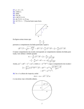 27. a = b = 25.
28. 14062,5.
29. 4000.
30. 191,28.
32. (-28/17,7/17)
33. 40
√
3/(9 + 4
√
3) m.
34. 10
3
√
3/(1 +
3
√
3)m da fonte mais forte.
35.
a
b
x
y
Da ﬁgura acima temos que
b
x
=
y
a
,
portanto o comprimento da linha ponteada é igual a
b2 + x2 + a2 +
a2b2
x2
= b2 + x2 +
a
x
x2 + b2 = 1 +
a
x
x2 + b2.
O maior comprimento da escada corresponde ao comprimento mínimo da linha pon-
teada. Este último é obtido quando
0 = −
a
x2
x2 + b2 + 1 +
a
x
x
√
x2 + b2
= −
a
x2
(x2
+ b2
) + x + a
1
√
x2 + b2
,
Assim, ax2 + ab2 = x3 + ax2, e disto x = a1/3b2/3. Logo o comprimento da escada é
1 +
a2/3
b2/3
a2/3b2/3 + b2 = b2/3
+ a2/3 a2/3b4/3 + b2
b4/3
= (b2/3
+ a2/3
)2/3
.
36. Se x é a altura do trapezio, então
A(x) = (a + a2 − x2)x
é a sua área; veja o desenho abaixo.
a
x
√
a2 − x2
7
 