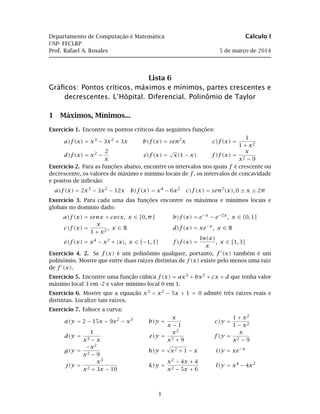 Departamento de Computação é Matemática Cálculo I
USP- FFCLRP
Prof. Rafael A. Rosales 5 de março de 2014
Lista 6
Gráﬁcos: Pontos críticos, máximos e mínimos, partes crescentes e
decrescentes. L’Hôpital. Diferencial. Polinômio de Taylor
1 Máximos, Mínimos...
Exercício 1. Encontre os pontos críticos das seguintes funções:
a)f(x) = x3
− 3x2
+ 3x b)f(x) = sen2
x c)f(x) =
1
1 + x2
d)f(x) = x2
−
2
x
e)f(x) =
√
x(1 − x) f)f(x) =
x
x2 − 9
Exercício 2. Para as funções abaixo, encontre os intervalos nos quais f é crescente ou
decrescente, os valores de máximo e mínimo locais de f, os intervalos de concavidade
e pontos de inﬂexão:
a)f(x) = 2x3
− 3x2
− 12x b)f(x) = x4
− 6x2
c)f(x) = sen2
(x), 0 ≤ x ≤ 2π
Exercício 3. Para cada uma das funções encontre os máximos e mínimos locais e
globais no domínio dado:
a)f(x) = senx + cosx, x ∈ [0, π] b)f(x) = e−x
− e−2x
, x ∈ [0, 1]
c)f(x) =
x
1 + x2
, x ∈ R d)f(x) = xe−x
, x ∈ R
e)f(x) = x4
− x2
+ |x|, x ∈ [−1, 1] f)f(x) =
ln(x)
x
, x ∈ [1, 3]
Exercício 4. 2. Se f(x) é um polinômio qualquer, portanto, f (x) também é um
polinômio. Mostre que entre duas raízes distintas de f(x) existe pelo menos uma raiz
de f (x).
Exercício 5. Encontre uma função cúbica f(x) = ax3 + bx2 + cx + d que tenha valor
máximo local 3 em -2 e valor mínimo local 0 em 1.
Exercício 6. Mostre que a equação x3 + x2 − 5x + 1 = 0 admite três raízes reais e
distintas. Localize tais raízes.
Exercício 7. Esboce a curva:
a)y = 2 − 15x − 9x2
− x3
b)y =
x
x − 1
c)y =
1 + x2
1 − x2
d)y =
1
x3 − x
e)y =
x2
x2 + 9
f)y =
x
x2 − 9
g)y =
−x2
x2 − 9
h)y = x2 + 1 − x i)y = xe−x
j)y =
x3
x2 + 3x − 10
k)y =
x2 − 4x + 4
x2 − 5x + 6
l)y = x4
− 4x2
1
 