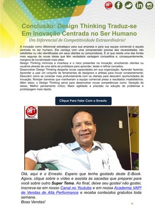 10
Olá, aqui é o Ernesto. Espero que tenha gostado deste E-Book.
Agora, clique sobre o vídeo e assista às sacadas que preparei para
você sobre outro Super Tema. Ao final, deixe seu gostei/ não gostei,
inscreva-se em nosso Canal no Youtube e em nossa Academia VAP!
de Vendas de Alta Performance e receba conteúdos gratuitos toda
semana.
Boas Vendas!
Um Diferencial de Competitividade Extraordinário!
Conclusão: Design Thinking Traduz-se
Em Inovação Centrada no Ser Humano
Clique Para Falar Com o Ernesto
A inovação como diferencial estratégico para sua empresa e para sua equipe comercial é aquela
centrada no ser humano. Ela começa com uma compreensão precisa das necessidades não
satisfeitas ou não identificadas em seus clientes ou consumidores. É aí que reside uma das fontes
mais seguras de novas ideias que têm verdadeira vantagem competitiva e, consequentemente,
margens de lucratividade mais altas.
Design Thinking minimiza a incerteza e o risco presentes na inovação, envolvendo clientes ou
usuários através de uma série de protótipos para aprender, testar e refinar conceitos.
Desenvolver Design Thinking desperta novas capacidades em sua organização: Aprender fazendo;
Aprender a usar um conjunto de ferramentas de designers e artistas para inovar constantemente;
Descobrir como se conectar mais profundamente com os clientes para descobrir oportunidades de
inovação; Romper barreiras que mantiveram a equipe comercial presa a resultados insatisfatórios.
Além disso, o Design Thinking serve para desenvolver novas competências como: Geração de
ideias; Melhor pensamento crítico; Maior agilidade e precisão na solução de problemas e
prototipagem mais rápida.
 