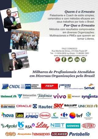 11
Palestrante e Coach de estilo simples,
carismático e com métodos eficazes em
seus trabalhos por todo o Brasil.
Quem é o Ernesto
Métodos com resultados comprovados
em diversas Organizações:
Multinacionais e PMEs que querem se
tornar Líderes.
FALE CONOSCO
Rua Marília de Dirceu, 215 São Paulo-SP
Tel.: 11-5034.8632 ou Direto: 11-96266.1900
www.vendasdealtaperformance.com.br
Por Que o Ernesto
Milhares de Profissionais Atendidos
em Diversas Organizações pelo Brasil
 