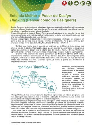3
O Poder do Design Thinking Para Alavancar Suas Vendas
Entenda Melhor o Poder do Design
Thinking (Pensar como os Designers)
Design Thinking é uma metodologia utilizada por designers para resolver desafios mais complexos e
encontrar soluções desejáveis ​​para seus clientes. Portanto, ela não é focada no problema, mas sim
na solução e na ação orientada à solução desejada.
O uso sistematizado e eficaz do Design Thinking numa Organização e, em especial, na sua área
comercial, se baseia tanto na imaginação e intuição, como na lógica e no raciocínio sistêmico, para
criar os resultados desejados para seus clientes.
Quando esses princípios de design são devidamente incorporados à estratégia e aos processos em
geral, a taxa de sucesso para a inovação melhora drasticamente. Foi o que aconteceu com
empresas como a Apple, Coca-Cola, IBM, Nike, Procter & Gamble e Whirlpool.
Devido à essa mesma taxa de sucesso nas empresas que o utilizam, o design evoluiu para
além da criação de objetos. Organizações agora querem aprender a pensar como os designers, e
aplicar os princípios de design para o próprio local de trabalho. Assim, o Design Thinking se
apresenta como o cerne do desenvolvimento de uma estratégia eficaz de mudança organizacional.
O termo existia anteriormente, mas foi popularizado por Tim Brown, CEO da IDEO, notável
empresa norte americana especializada em design. Na visão dele, todos deveriam pensar como
designers, ainda que não sejam especialistas nessa área, para conquistar um nível de inovação
radical nas empresas e na vida. Exageros à parte, já pensou o quanto essa mentalidade é
importante numa área comercial?
O Design Thinking descreve
um processo repetitivo
(sistematizável e escalável),
empregando técnicas
originais e criativas que
produzem resultados que
normalmente superam as
expectativas iniciais. Esses
resultados extraordinários o
tornam uma metodologia tão
atraente, dinâmica e
importante para as empresas
nos dias de hoje.
Design Thinking é visto como um conjunto de práticas e processos, um método que propõe uma
nova abordagem aos problemas. Isto se relaciona à obtenção de informações, sua análise e as
consequentes soluções propostas a partir do conhecimento gerado.
Da mesma forma que um profissional do design enxerga de forma holística o mundo ao seu redor,
observando aspectos cognitivos, emocionais e estéticos que afetam as experiências humanas,
empreendedores e executivos de vendas precisam olhar seus desafios de forma mais ampla, num
contexto que inclui empatia, curiosidade, criatividade e colaboração, a fim de identificar problemas a
serem solucionados, bem como criar respostas verdadeiramente inovadoras para seus negócios.
O foco passa a ser a experiência do consumidor ou do público-alvo, na busca por respostas aos
problemas encontrados através do Design Thinking. E o grande diferencial deste método é que ele
parte da solução, do projeto, e não necessariamente de todos os parâmetros do problema, como é
comum no método científico.
 