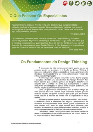 4
A observação da vida humana gera insights quanto ao que as
pessoas querem ou precisam, e o desafio do Design Thinking é
responder criativamente a tais necessidades e desejos, prioritariamente
através de trabalho colaborativo que reúna profissionais de vendas e de
outras áreas da Organização.
A colaboração com o próprio consumidor na hora de criar projetos
e soluções é também uma característica dos “Design Thinkers”. Tim
Brown acredita que a próxima geração de designers trabalhará em
conjunto com o público, de forma que eventualmente o próprio
consumidor terá condições de pensar como designer, elaborando, ele
mesmo, projetos que melhorem sua experiência.
Como um profissional comprometido com a melhor entrega de
valor possível aos seus Clientes, você certamente acredita que ser
criativo e inovador são pontos essenciais para quem quer desenvolver
novos produtos e serviços de acordo com as expectativas de seus
clientes.
Sabendo que essas mesmas expectativas mudam a todo instante,
é necessário inovar e redesenhar seu negócio, acompanhando as
mudanças de comportamento, novos hábitos, gostos e preferências de
seus clientes. Isso, além de poder resolver seus problemas com
eficiência e solucionar de fato suas necessidades. Portanto, inovação é
quando uma ideia atende ao mercado e a viável financeiramente.
Dessa forma, Design Thinking nada mais é do que usar o modo de
pensar dos designers para solucionar problemas nas nossas vendas e
na nossa empresa no nosso dia-a-dia.
"Design Thinking pode ser descrito como uma disciplina que usa sensibilidade e
métodos do designer para corresponder às necessidades das pessoas, com o que é
tecnologica e economicamente viável, para gerar valor para o cliente e se tornar uma
boa oportunidade de mercado."
- Tim Brown, IDEO
"A maioria das pessoas comete o erro de pensar que Design Thinking é como as
coisas se parecem. As pessoas pensam que é este verniz – Algo como uma caixa que
é entregue aos designers, a quem pedimos “Faça ela parecer bonita com esse verniz”.
Isso não é o que pensamos que o Design Thinking é. Não é apenas com o que algo se
parece e como nos sentimos com ele. O design é como ele funciona! "
- Steve Jobs, APPLE
O Que Pensam Os Especialistas
Os Fundamentos do Design Thinking
O Poder do Design Thinking Para Alavancar Suas Vendas
 