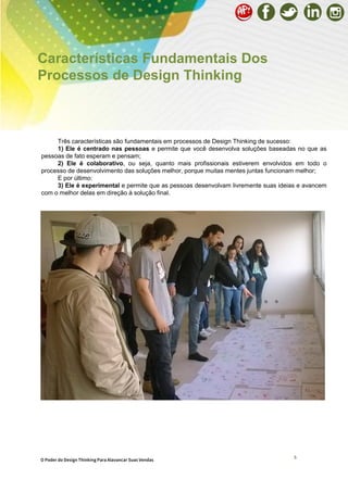 5
Características Fundamentais Dos
Processos de Design Thinking
Três características são fundamentais em processos de Design Thinking de sucesso:
1) Ele é centrado nas pessoas e permite que você desenvolva soluções baseadas no que as
pessoas de fato esperam e pensam;
2) Ele é colaborativo, ou seja, quanto mais profissionais estiverem envolvidos em todo o
processo de desenvolvimento das soluções melhor, porque muitas mentes juntas funcionam melhor;
E por último:
3) Ele é experimental e permite que as pessoas desenvolvam livremente suas ideias e avancem
com o melhor delas em direção à solução final.
5 O Poder do Design Thinking Para Alavancar Suas Vendas
 