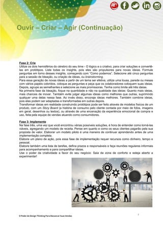 7
Fase 2: Crie
Utilize os dois hemisférios do cérebro do seu time - O lógico e o criativo, para criar soluções e convertê-
las em protótipos. Liste todas os insights, pois eles são propulsores para novas ideias. Formule
perguntas em torno desses insights, começando com “Como podemos”. Selecione até cinco perguntas
para a sessão de Ideação, ou criação de ideias, ou brainstorming.
Para essa geração de novas ideias a partir de um tema ser efetiva, utilize uma lousa, parede ou mesas
com vários papéis coloridos, coloque as perguntas e peça que os colaboradores coloquem suas ideias.
Depois, agrupe as semelhantes e selecione as mais promissoras. Tenha como limite até três ideias.
Na primeira fase da Ideação, foque na quantidade e não na qualidade das ideias: Quanto mais ideias,
mais chances de inovar. Também evite julgar algumas ideias como melhores que outras, suprimindo
qualquer uma delas nessa fase. Ao invés disso, encoraje ideias melhores. Também combine ideias,
pois elas podem ser adaptadas e transformadas em outras depois.
Transformar ideias em realidade construindo protótipos pode ser feito através de modelos físicos de um
produto, com um Story Board (a história de consumo pelo cliente contada por meio de fotos, imagens
em geral, desenhos ou textos), ou através de uma encenação da experiência emocional de compra e
uso, feita pela equipe de vendas atuando como consumidores.
Fase 3: Implemente
Na fase três, uma vez que você encontrou várias possíveis soluções, é hora de entender como torná-las
viáveis, agregando um modelo de receita. Pense em quanto e como os seus clientes pagarão pela sua
proposta de valor. Elaborar um modelo piloto é uma maneira de continuar aprendendo antes de uma
implementação completa.
Elabore um plano de ação, pois essa fase de implementação requer recursos como dinheiro, tempo e
pessoal.
Elabore também uma lista de tarefas, defina prazos e responsáveis e faça reuniões regulares informais
para acompanhamento e para compartilhar ideias.
Use o poder da criatividade a favor do seu negócio: Saia da zona de conforto e esteja aberto a
experimentar!
Ouvir – Criar – Agir (Continuação)
O Poder do Design Thinking Para Alavancar Suas Vendas
 