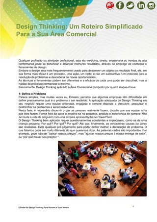 8
Qualquer profissão ou atividade profissional, seja ela medicina, direito, engenharia ou vendas de alta
performance pode se beneficiar e alcançar melhores resultados, através do emprego de conceitos e
ferramentas de design.
Embora o design seja mais frequentemente usado para descrever um objeto ou resultado final, ele, em
sua forma mais eficaz é um processo, uma ação, um verbo e não um substantivo. Um protocolo para a
resolução de problemas e descoberta de novas oportunidades.
As técnicas e ferramentas podem ser diferentes e a eficácia de cada uma pode ser discutível, mas o
núcleo do processo permanece o mesmo.
Basicamente, Design Thinking aplicado à Área Comercial é composto por quatro etapas-chave:
1: Defina o Problema
Parece simples, mas muitas vezes eu, Ernesto, percebo que algumas empresas têm dificuldade em
definir precisamente qual é o problema a ser resolvido. A aplicação adequada do Design Thinking em
seu negócio requer uma equipe antenada, engajada e sempre disposta a descobrir, pesquisar e
destrinchar os problemas a serem resolvidos.
Nesta fase, é necessário discernir o que as pessoas realmente fazem, daquilo que sua equipe acha
que eles fazem. Pense fora da caixa e envolva-se no processo, produto e experiência de compra: Não
se muda a vida de ninguém com uma simples apresentação de PowerPoint.
O Design Thinking bem aplicado requer questionamentos constantes e implacáveis, como os de uma
criança pequena: Por quê? Por quê? Por quê? Até que, finalmente, as verdadeiras causas ou dores
são reveladas. Evite qualquer pré-julgamento para poder definir melhor a declaração do problema. O
que falamos pode ser muito diferente do que queremos dizer. As palavras certas são importantes. Por
exemplo, pode não ser "baixar nossos preços", mas "ajustar nossos preços à nossa entrega de valor",
ou “por que mexer nos preços? ”.
Design Thinking: Um Roteiro Simplificado
Para a Sua Área Comercial
O Poder do Design Thinking Para Alavancar Suas Vendas
 