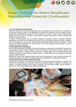 9
2: Crie considerando muitas Opções
Mesmo as equipes comerciais mais talentosas caem na armadilha de querer resolver um problema da
mesma forma todas as vezes. Ou de generalizar os problemas e agrupá-los, como se fossem, de fato,
semelhantes. Especialmente quando há bons resultados e o tempo é curto. Design Thinking requer
atenção ao fato de que, não importa o quão óbvia a solução possa parecer, muitas soluções são
criadas por mera suposição.
O Design Thinking sugere que as melhores respostas acontecem quando 5 pessoas trabalham
debruçadas na solução de um problema por um dia, do que uma pessoa durante cinco dias. Designers
têm uma vantagem no uso de suas ferramentas tridimensionais para demonstrar soluções e novas
ideias, pois essas ferramentas são, quase sempre, muito mais eficazes para demonstrar o que se
entende, do que suas palavras.
3: Quantidade antes da Qualidade
Um punhado de possíveis resultados promissores precisam ser abraçados e alimentados. Cuidado com
os assassinos de boas ideias. Mesmo a mais forte dentre as novas ideias pode ser frágil na sua
infância. Para praticar o Design Thinking, promova a criação dentro de um ambiente propício ao
surgimento de ideias, experimentação, tolerância a erros, e cooperação, a fim de se alcançar o sucesso
a partir do esforço comum.
Nesta fase, muitas vezes, algumas opções terão de ser combinadas e ideias menores incluídas. Por
tudo isso, as etapas 2 e 3 podem ser repetidas até que as respostas mais adequadas apareçam.
4: Escolhida a ideia vencedora, parta para a Ação
Neste ponto da estrada, uma distância suficiente já foi percorrida para se garantir o sucesso. É o
momento de comprometer recursos para alcançar os primeiros objetivos. Protótipos de soluções são
criados e os testes tornam-se mais críticos e intensos. No final desse estágio, estará resolvido o
problema ou novas possibilidades são totalmente descobertas.
Design Thinking: Um Roteiro Simplificado
Para a Sua Área Comercial ( Continuação)
O Poder do Design Thinking Para Alavancar Suas Vendas
 