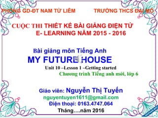 PHÒNG GD-ĐT NAM TỪ LIÊM TRƯỜNG THCS ĐẠI MỖ
CUỘC THI THIẾT KẾ BÀI GIẢNG ĐIỆN TỬ
E- LEARNING NĂM 2015 - 2016
Bài giảng môn Tiếng Anh
MY FUTURE HOUSE
Unit 10 –Lesson 1 –Getting started
Chương trình Tiếng anh mới, lớp 6
Giáo viên: Nguyễn Thị Tuyến
nguyentuyen1611@gmail.com
Điện thoại: 0163.4747.064
Tháng….năm 2016
 