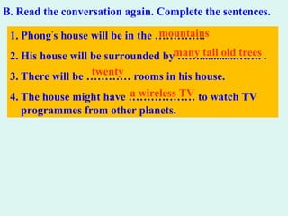 B. Read the conversation again. Complete the sentences.
1. Phong’
s house will be in the …………..
2. His house will be surrounded by …….............……. .
3. There will be ………… rooms in his house.
4. The house might have ……………… to watch TV
programmes from other planets.
mountains
many tall old trees
twenty
a wireless TV
 