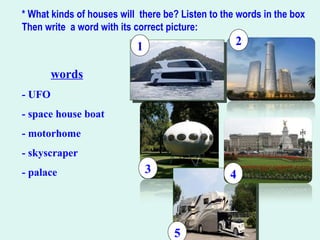 * What kinds of houses will there be? Listen to the words in the box
Then write a word with its correct picture:
words
- UFO
- space house boat
- motorhome
- skyscraper
- palace 3
5
4
21
 