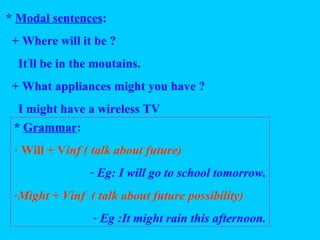 * Modal sentences:
+ Where will it be ?
It’
ll be in the moutains.
+ What appliances might you have ?
I might have a wireless TV
* Grammar:
- Will + Vinf ( talk about future)
- Eg: I will go to school tomorrow.
-Might + Vinf ( talk about future possibility)
- Eg :It might rain this afternoon.
 