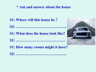 * Ask and answer about the house
S1: Where will this house be ?
S2: …………………………………..
S1: What does the house look like?
S2: ………………………………….
S1: How many rooms might it have?
S2: …………………………………..
 