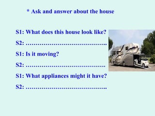* Ask and answer about the house
S1: What does this house look like?
S2: …………………………………..
S1: Is it moving?
S2: ………………………………….
S1: What appliances might it have?
S2: …………………………………..
 