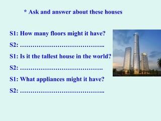 * Ask and answer about these houses
S1: How many floors might it have?
S2: …………………………………..
S1: Is it the tallest house in the world?
S2: ………………………………….
S1: What appliances might it have?
S2: …………………………………..
 