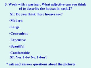 3. Work with a partner. What adjective can you think
of to describe the houses in task 2?
S1: Do you think these houses are?
-Modern
-Large
-Convenient
-Expensive
-Beautiful
-Comfortable
S2: Yes, I do/ No, I don/
t
* ask and answer questions about the pictures
 