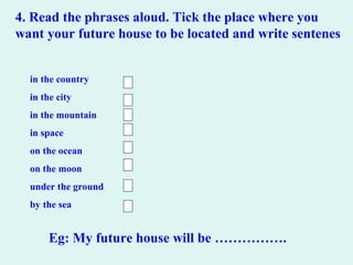 4. Read the phrases aloud. Tick the place where you
want your future house to be located and write sentenes
in the country
in the city
in the mountain
in space
on the ocean
on the moon
under the ground
by the sea
Eg: My future house will be …………….
 