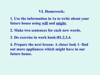 VI. Homework:
1. Use the information in 1a to write about your
future house using will and might.
2. Make two sentences for each new words.
3. Do exercise in work book:B1,2,3,4.
4. Prepare the next lesson: A closer look 1- find
out more appliances which might have in our
future house.
 