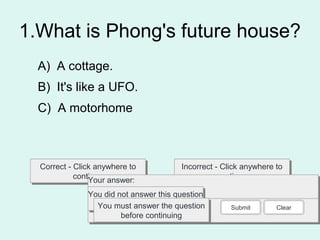 1.What is Phong's future house?
Correct - Click anywhere to
continue
Correct - Click anywhere to
continue
Incorrect - Click anywhere to
continue
Incorrect - Click anywhere to
continue
You answered this correctly!You answered this correctly!
Your answer:Your answer:
The correct answer is:The correct answer is:
You did not answer this question
completely
You did not answer this question
completelyYou must answer the question
before continuing
You must answer the question
before continuing
Submit Clear
A) A cottage.
B) It's like a UFO.
C) A motorhome
 