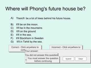 Where will Phong's future house be?
Correct - Click anywhere to
continue
Correct - Click anywhere to
continue
Incorrect - Click anywhere to
continue
Incorrect - Click anywhere to
continue
You answered this correctly!You answered this correctly!
Your answer:Your answer:
The correct answer is:The correct answer is:
You did not answer this question
completely
You did not answer this question
completelyYou must answer the question
before continuing
You must answer the question
before continuing
Submit Clear
A) There'll be a lot of trees behind his future house.
B) It'll be on the moon.
C) It'll be in the mountains
D) It'll on the ground
E) It'll in the sea.
F) It'll Stockhom in Sweden
G) It'll in Tahiti by the sea.
 