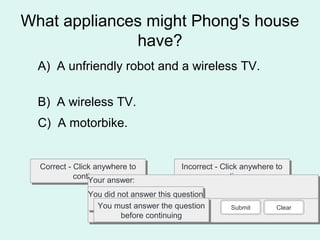 What appliances might Phong's house
have?
Correct - Click anywhere to
continue
Correct - Click anywhere to
continue
Incorrect - Click anywhere to
continue
Incorrect - Click anywhere to
continue
You answered this correctly!You answered this correctly!
Your answer:Your answer:
The correct answer is:The correct answer is:
You did not answer this question
completely
You did not answer this question
completelyYou must answer the question
before continuing
You must answer the question
before continuing
Submit Clear
A) A unfriendly robot and a wireless TV.
B) A wireless TV.
C) A motorbike.
 